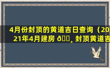 4月份封顶的黄道吉日查询（2021年4月建房 🌸 封顶黄道吉日一览表）